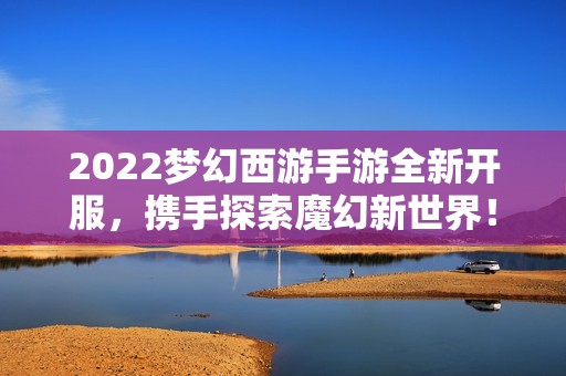 2022梦幻西游手游全新开服，携手探索魔幻新世界！