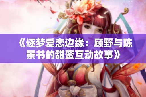 《逐梦爱恋边缘：顾野与陈景书的甜蜜互动故事》