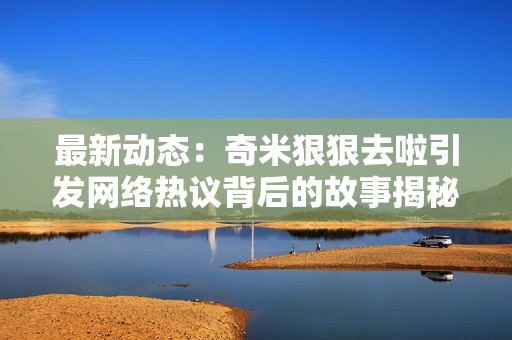 最新动态：奇米狠狠去啦引发网络热议背后的故事揭秘