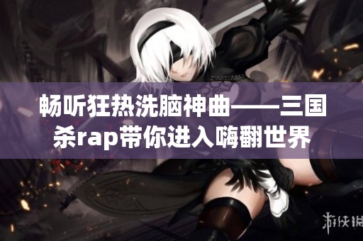 畅听狂热洗脑神曲——三国杀rap带你进入嗨翻世界