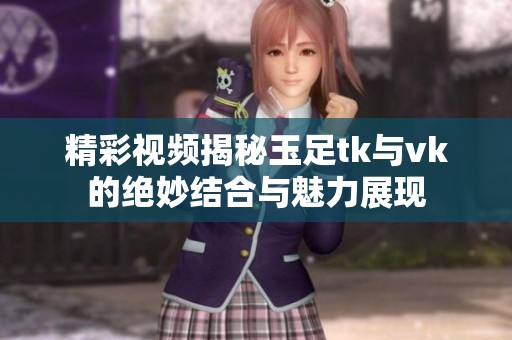 精彩视频揭秘玉足tk与vk的绝妙结合与魅力展现