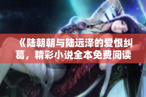 《陆朝朝与陆远泽的爱恨纠葛，精彩小说全本免费阅读》