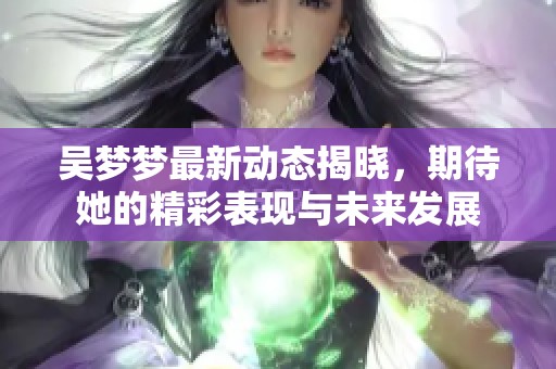 吴梦梦最新动态揭晓，期待她的精彩表现与未来发展