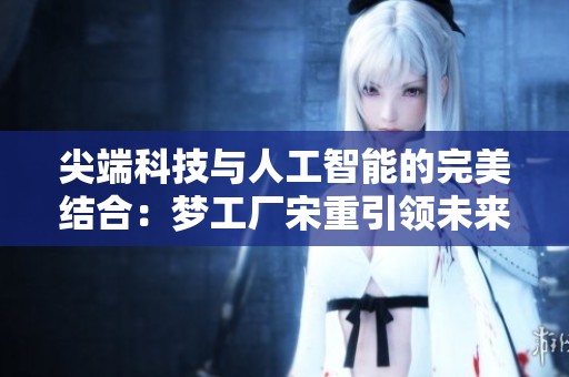 尖端科技与人工智能的完美结合：梦工厂宋重引领未来创新之路