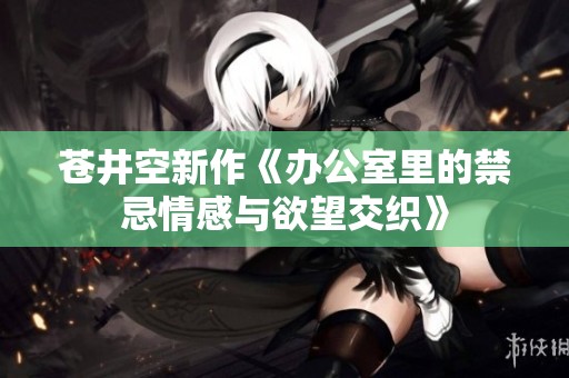 苍井空新作《办公室里的禁忌情感与欲望交织》
