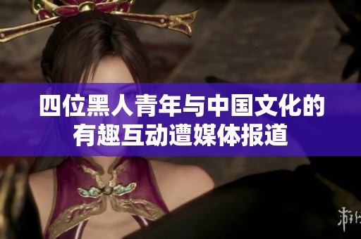 四位黑人青年与中国文化的有趣互动遭媒体报道
