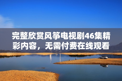 完整欣赏风筝电视剧46集精彩内容，无需付费在线观看