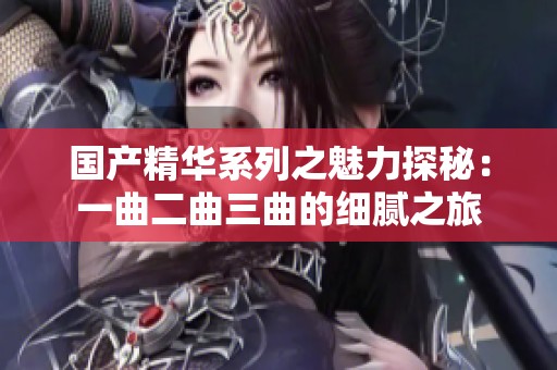 国产精华系列之魅力探秘：一曲二曲三曲的细腻之旅