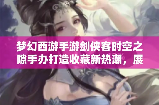 梦幻西游手游剑侠客时空之隙手办打造收藏新热潮，展现三界风采