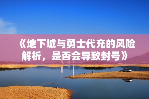 《地下城与勇士代充的风险解析，是否会导致封号》