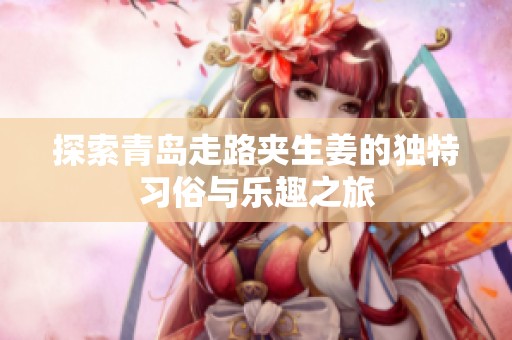 探索青岛走路夹生姜的独特习俗与乐趣之旅