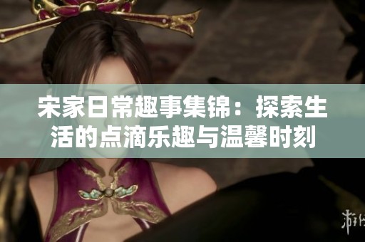 宋家日常趣事集锦：探索生活的点滴乐趣与温馨时刻