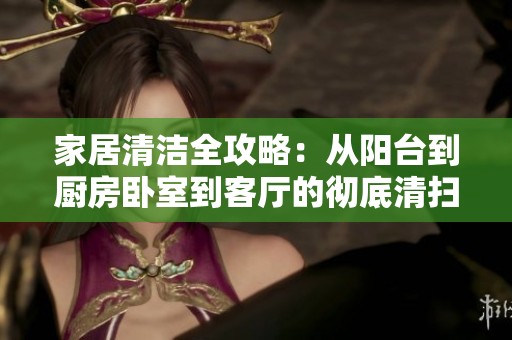 家居清洁全攻略：从阳台到厨房卧室到客厅的彻底清扫指南