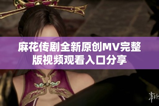 麻花传剧全新原创MV完整版视频观看入口分享