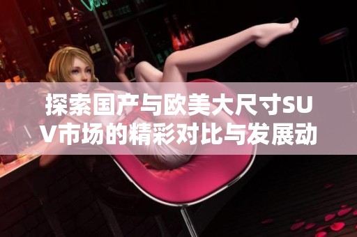 探索国产与欧美大尺寸SUV市场的精彩对比与发展动态
