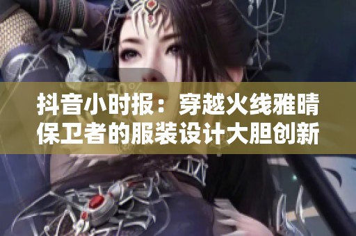 抖音小时报：穿越火线雅晴保卫者的服装设计大胆创新大揭秘
