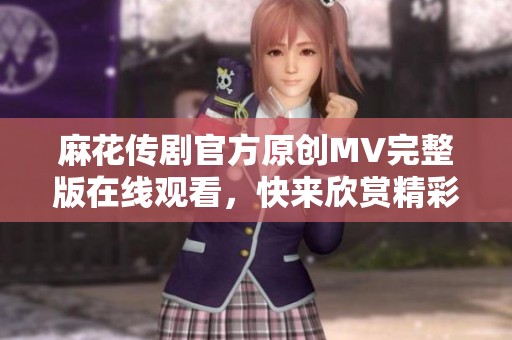 麻花传剧官方原创MV完整版在线观看，快来欣赏精彩内容！