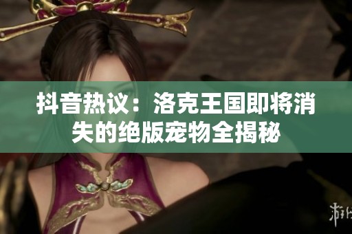 抖音热议：洛克王国即将消失的绝版宠物全揭秘