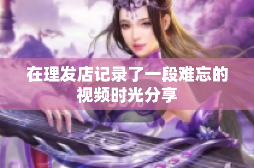 在理发店记录了一段难忘的视频时光分享