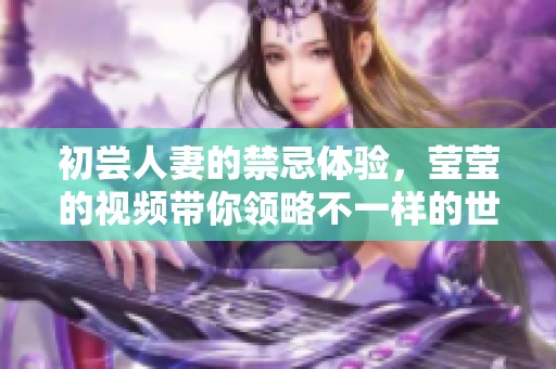 初尝人妻的禁忌体验，莹莹的视频带你领略不一样的世界