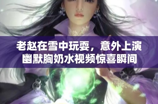 老赵在雪中玩耍，意外上演幽默胸奶水视频惊喜瞬间