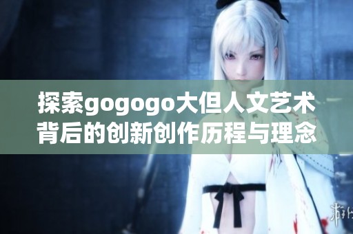 探索gogogo大但人文艺术背后的创新创作历程与理念
