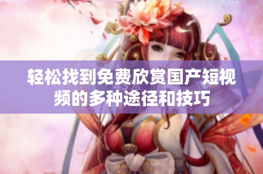 轻松找到免费欣赏国产短视频的多种途径和技巧