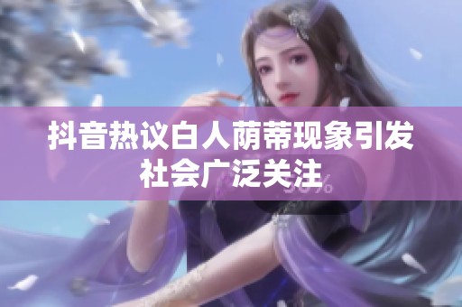 抖音热议白人荫蒂现象引发社会广泛关注
