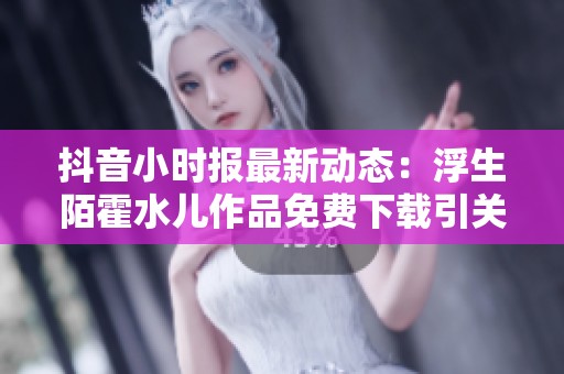 抖音小时报最新动态：浮生陌霍水儿作品免费下载引关注