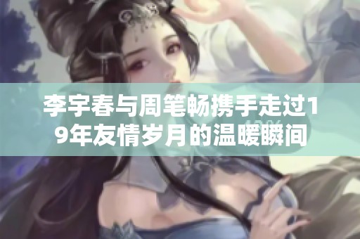 李宇春与周笔畅携手走过19年友情岁月的温暖瞬间