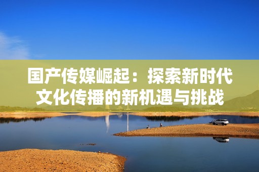 国产传媒崛起：探索新时代文化传播的新机遇与挑战