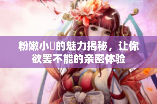 粉嫩小泬的魅力揭秘，让你欲罢不能的亲密体验