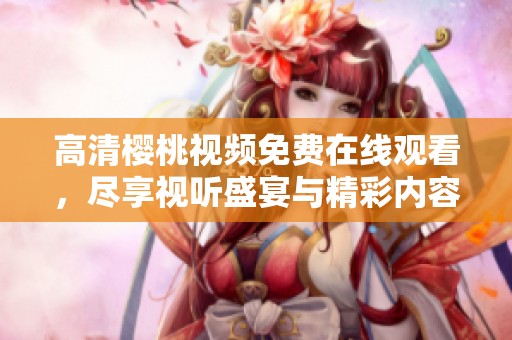 高清樱桃视频免费在线观看，尽享视听盛宴与精彩内容