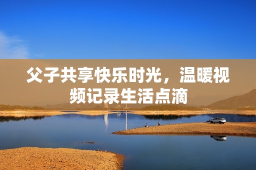 父子共享快乐时光，温暖视频记录生活点滴