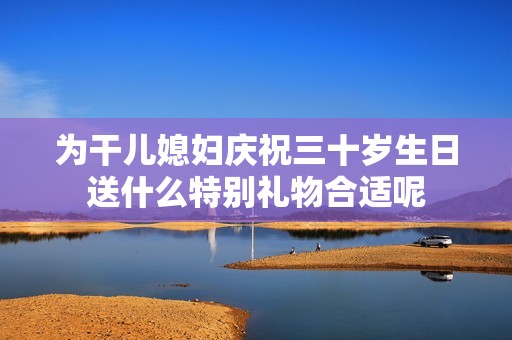 为干儿媳妇庆祝三十岁生日送什么特别礼物合适呢