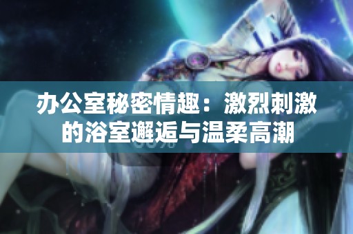 办公室秘密情趣：激烈刺激的浴室邂逅与温柔高潮