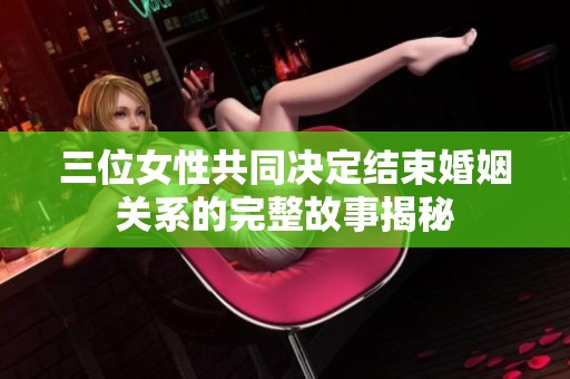 三位女性共同决定结束婚姻关系的完整故事揭秘