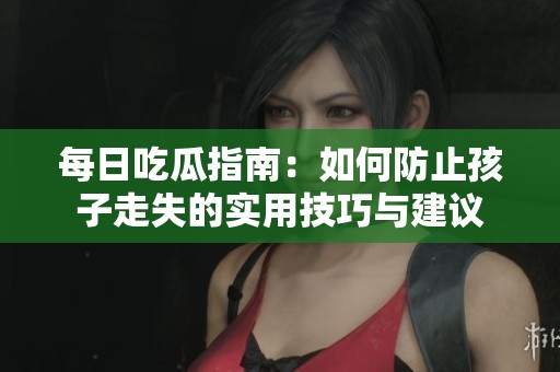 每日吃瓜指南：如何防止孩子走失的实用技巧与建议