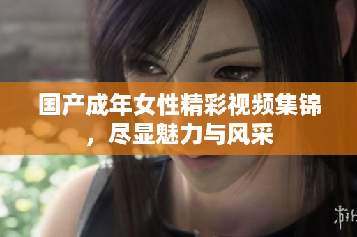 国产成年女性精彩视频集锦，尽显魅力与风采