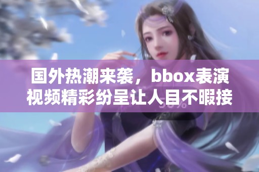 国外热潮来袭，bbox表演视频精彩纷呈让人目不暇接