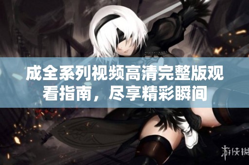 成全系列视频高清完整版观看指南，尽享精彩瞬间