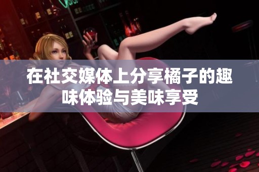 在社交媒体上分享橘子的趣味体验与美味享受