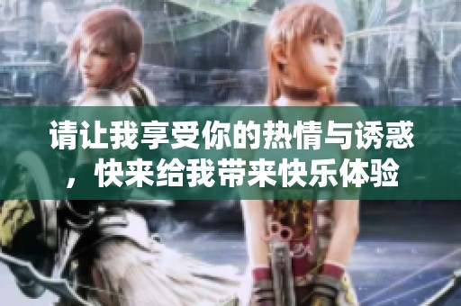 请让我享受你的热情与诱惑，快来给我带来快乐体验