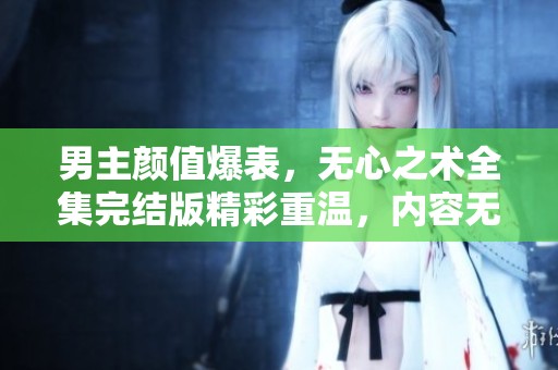 男主颜值爆表，无心之术全集完结版精彩重温，内容无删减！