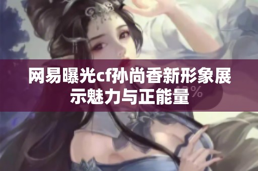 网易曝光cf孙尚香新形象展示魅力与正能量