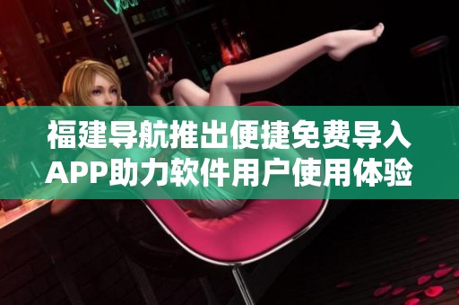 福建导航推出便捷免费导入APP助力软件用户使用体验提升
