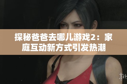 探秘爸爸去哪儿游戏2：家庭互动新方式引发热潮