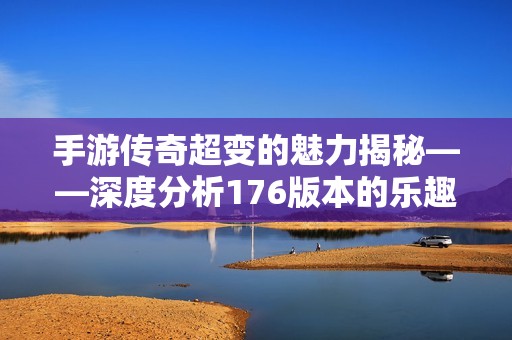 手游传奇超变的魅力揭秘——深度分析176版本的乐趣与特色