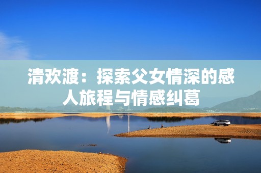清欢渡：探索父女情深的感人旅程与情感纠葛