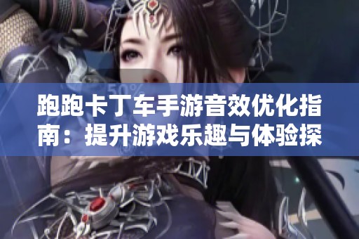 跑跑卡丁车手游音效优化指南：提升游戏乐趣与体验探秘